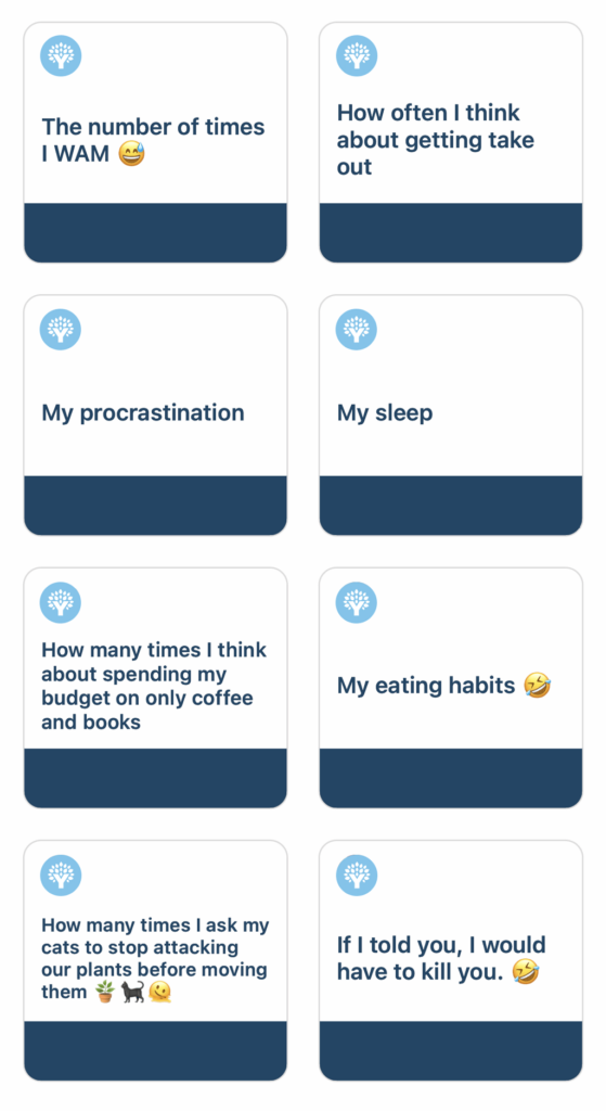 The amount of times I WAMHow often I think about getting take outMy procrastinationMy sleepHow many times I think about spending my budget on only coffee and booksMy eating habitsHow many times I ask my cats to stop attacking our plants before moving themIf I told you, I would have to kill you