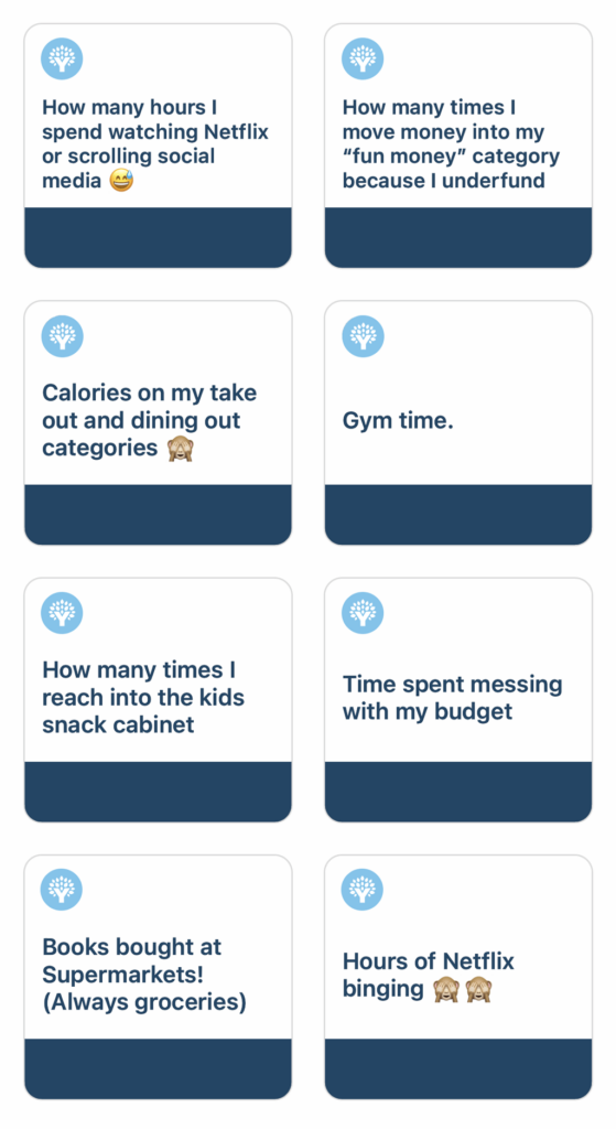 How many hours I spend watching Netflix or scrolling social media How many times I move money into my fun money category because I underfundCalories on my take out and dining out categoriesGym timeHow many times I reach into the kids' snack cabinetTime spent messing with my budgetBooks bought at supermarketsHours of Netflix